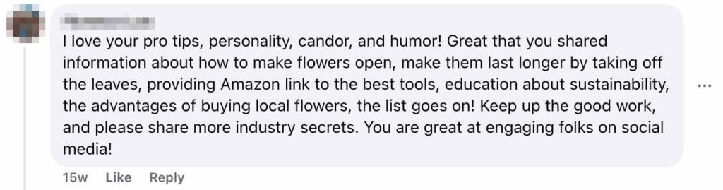Social media comment with profile picture showing: "I love your pro tips, personality, candor, and humor! Great that you shared information about how to make flowers open, make them last longer by taking off the leaves, providing Amazon link to the best tools, education about sustainability, the advantages of buying local flowers, the list goes on! Keep up the good work, and please share more industry secrets. You are great at engaging folks on social media!" Posted 15 weeks ago with Like and Reply options visible.