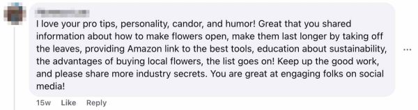 Social media comment with profile picture showing: "I love your pro tips, personality, candor, and humor! Great that you shared information about how to make flowers open, make them last longer by taking off the leaves, providing Amazon link to the best tools, education about sustainability, the advantages of buying local flowers, the list goes on! Keep up the good work, and please share more industry secrets. You are great at engaging folks on social media!" Posted 15 weeks ago with Like and Reply options visible.